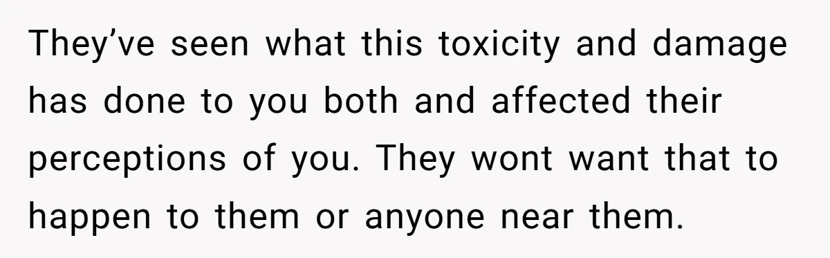 They’ve seen what this toxicity and damage has done to you both and affected their perceptions of you. They wont want that to happen to them or anyone near them.