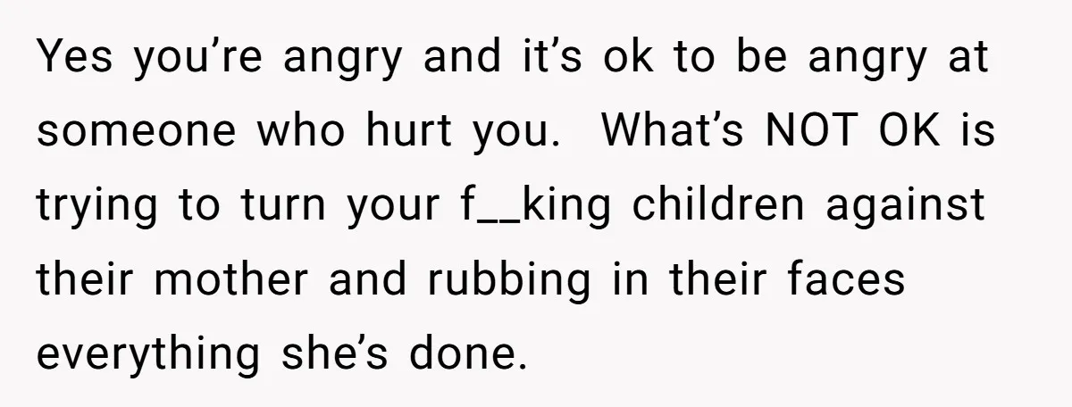 Yes you’re angry and it’s ok to be angry at someone who hurt you. What’s NOT OK is trying to turn your f__king children against their mother and rubbing in...