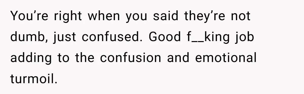 You’re right when you said they’re not dumb, just confused. Good f__king job adding to the confusion and emotional turmoil.
