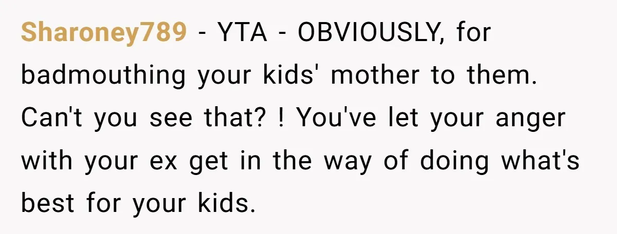 Sharoney789 − YTA - OBVIOUSLY, for badmouthing your kids' mother to them. Can't you see that? ! You've let your anger with your ex get in the way of doing...