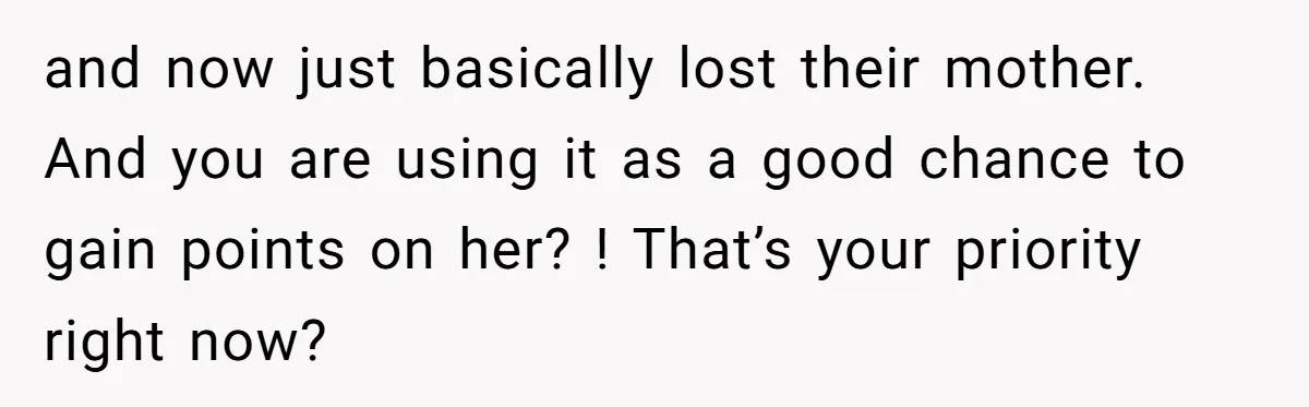 and now just basically lost their mother. And you are using it as a good chance to gain points on her? ! That’s your priority right now?