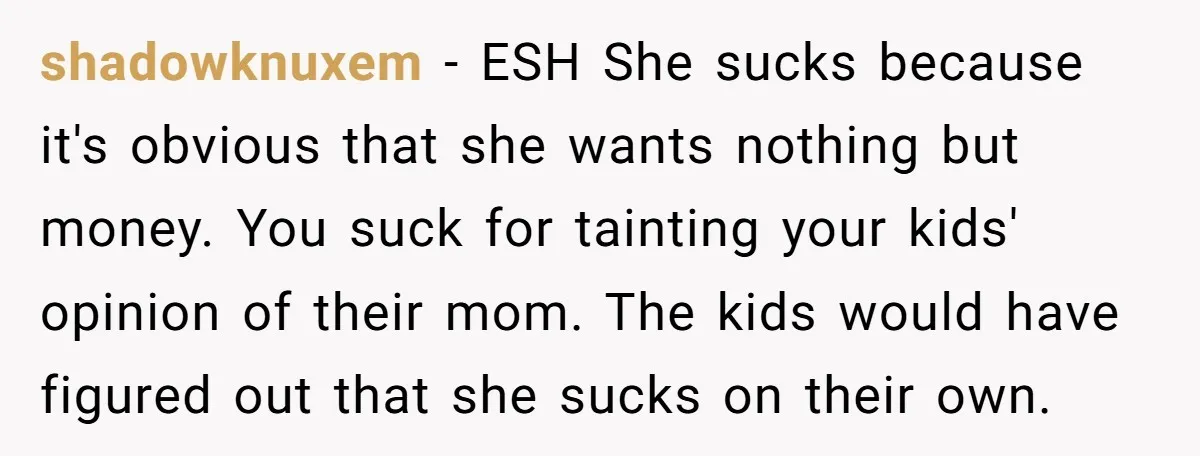 shadowknuxem − ESH She sucks because it's obvious that she wants nothing but money. You suck for tainting your kids' opinion of their mom. The kids would have figured out...