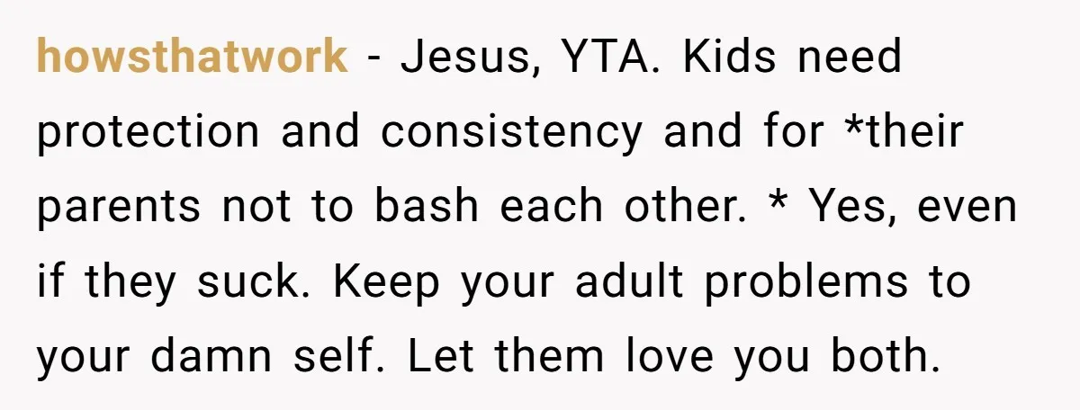 howsthatwork − Jesus, YTA. Kids need protection and consistency and for *their parents not to bash each other. * Yes, even if they suck. Keep your adult problems to your...
