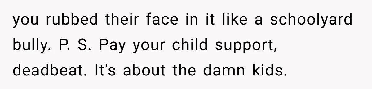 you rubbed their face in it like a schoolyard bully. P. S. Pay your child support, deadbeat. It's about the damn kids.