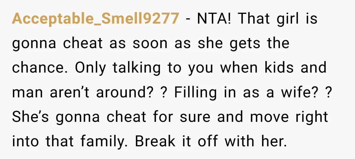 Acceptable_Smell9277 − NTA! That girl is gonna cheat as soon as she gets the chance. Only talking to you when kids and man aren’t around? ? Filling in as a...