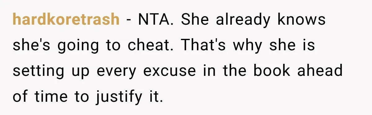 hardkoretrash − NTA. She already knows she's going to cheat. That's why she is setting up every excuse in the book ahead of time to justify it.