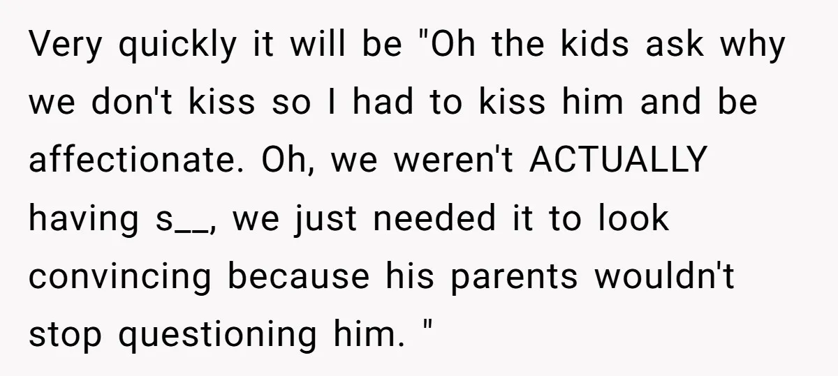 Very quickly it will be "Oh the kids ask why we don't kiss so I had to kiss him and be affectionate. Oh, we weren't ACTUALLY having s__, we just...