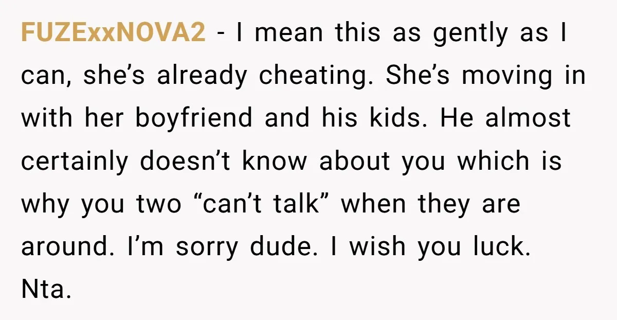 FUZExxNOVA2 − I mean this as gently as I can, she’s already cheating. She’s moving in with her boyfriend and his kids. He almost certainly doesn’t know about you which...