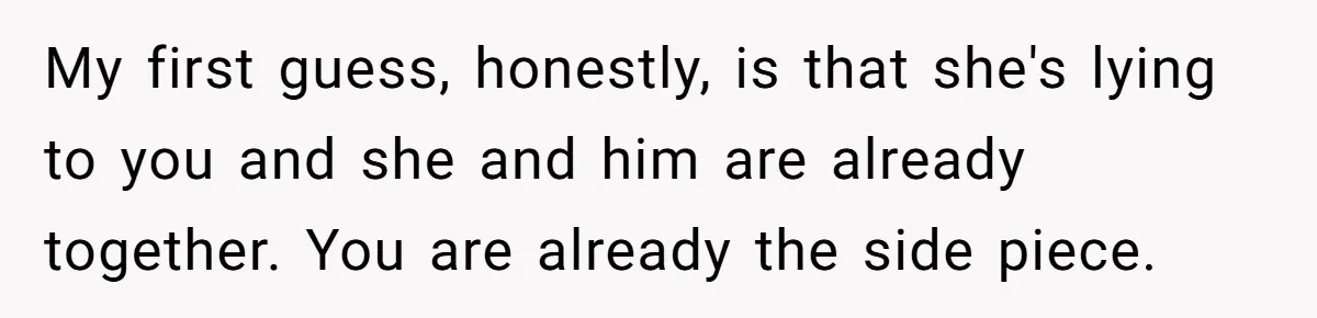 My first guess, honestly, is that she's lying to you and she and him are already together. You are already the side piece.