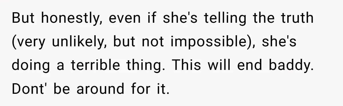 But honestly, even if she's telling the truth (very unlikely, but not impossible), she's doing a terrible thing. This will end baddy. Dont' be around for it.