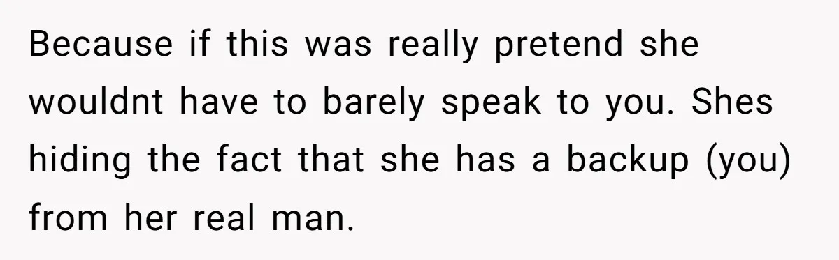 Because if this was really pretend she wouldnt have to barely speak to you. Shes hiding the fact that she has a backup (you) from her real man.