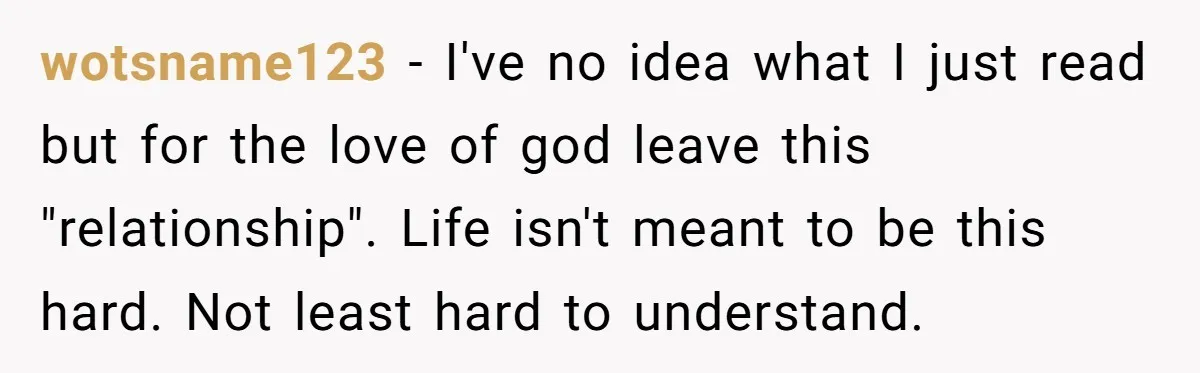 wotsname123 − I've no idea what I just read but for the love of god leave this "relationship". Life isn't meant to be this hard. Not least hard to understand.