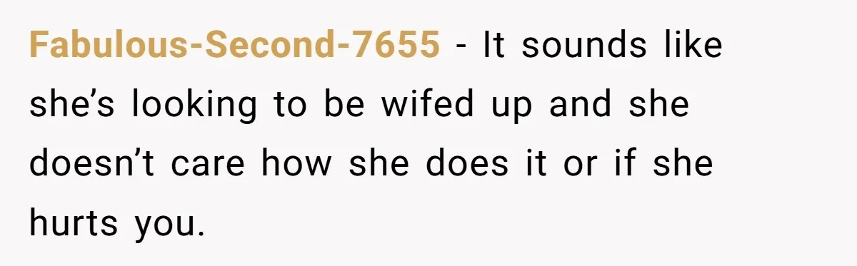 Fabulous-Second-7655 − It sounds like she’s looking to be wifed up and she doesn’t care how she does it or if she hurts you.