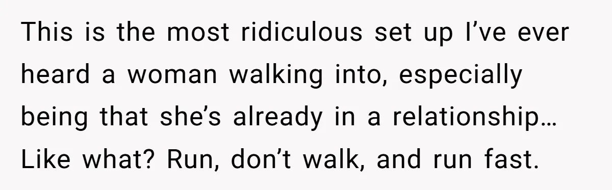 This is the most ridiculous set up I’ve ever heard a woman walking into, especially being that she’s already in a relationship… Like what? Run, don’t walk, and run fast.