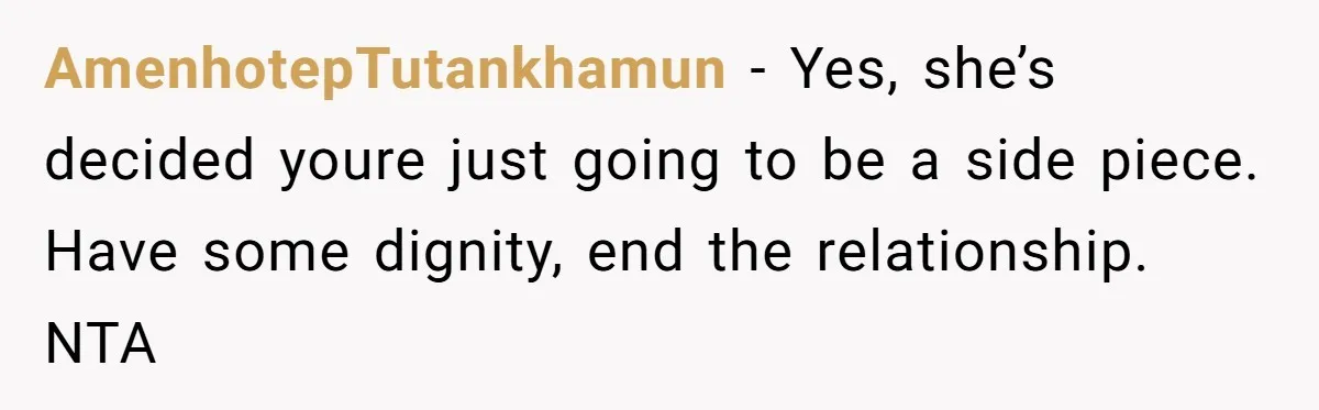 AmenhotepTutankhamun − Yes, she’s decided youre just going to be a side piece. Have some dignity, end the relationship. NTA