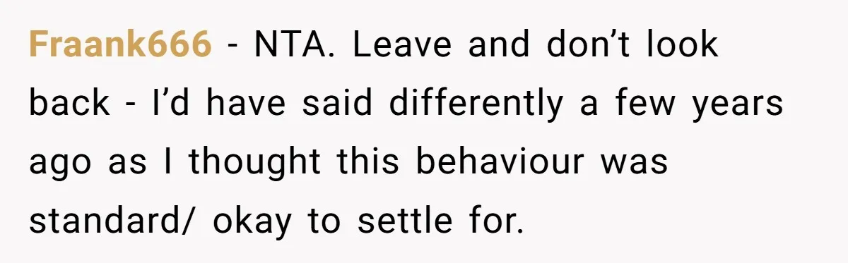 Fraank666 − NTA. Leave and don’t look back - I’d have said differently a few years ago as I thought this behaviour was standard/ okay to settle for.
