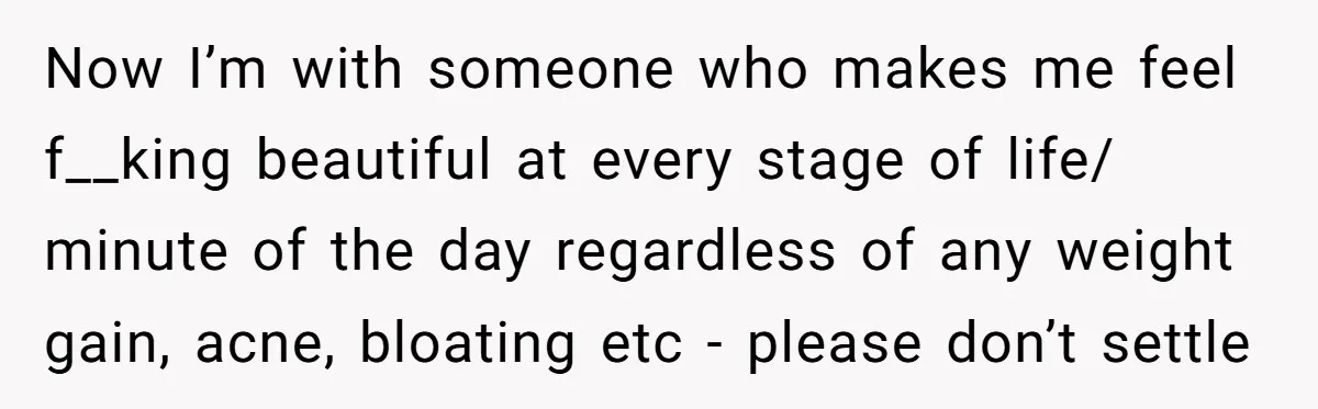 Now I’m with someone who makes me feel f__king beautiful at every stage of life/ minute of the day regardless of any weight gain, acne, bloating etc - please don’t...