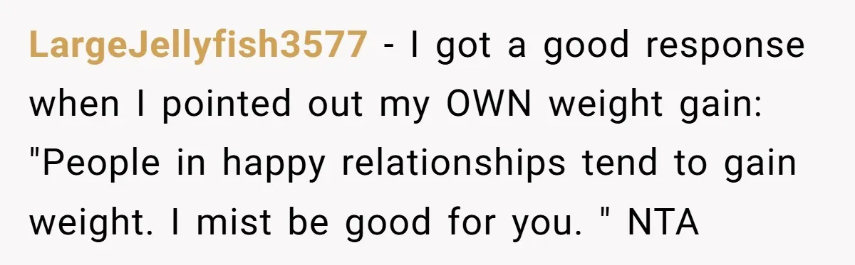 LargeJellyfish3577 − I got a good response when I pointed out my OWN weight gain: "People in happy relationships tend to gain weight. I mist be good for you. "...