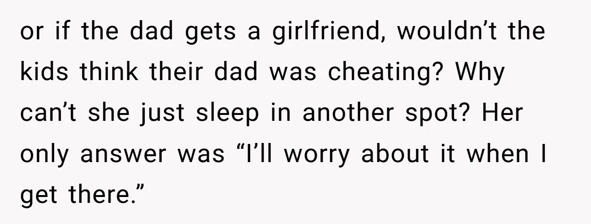 or if the dad gets a girlfriend, wouldn’t the kids think their dad was cheating? Why can’t she just sleep in another spot? Her only answer was “I’ll worry about...