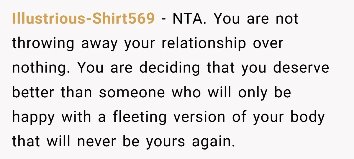 Illustrious-Shirt569 − NTA. You are not throwing away your relationship over nothing. You are deciding that you deserve better than someone who will only be happy with a fleeting version...