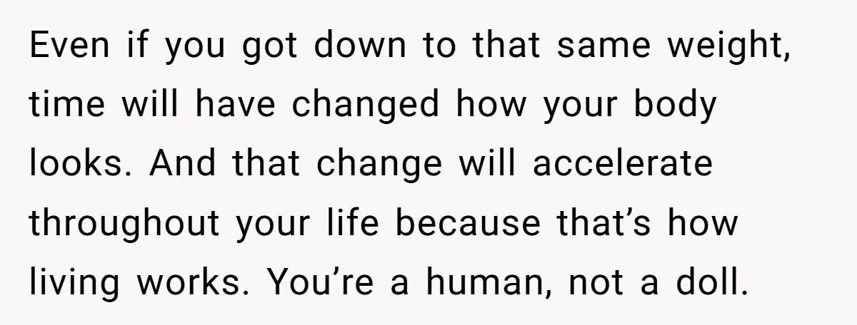 Even if you got down to that same weight, time will have changed how your body looks. And that change will accelerate throughout your life because that’s how living works....