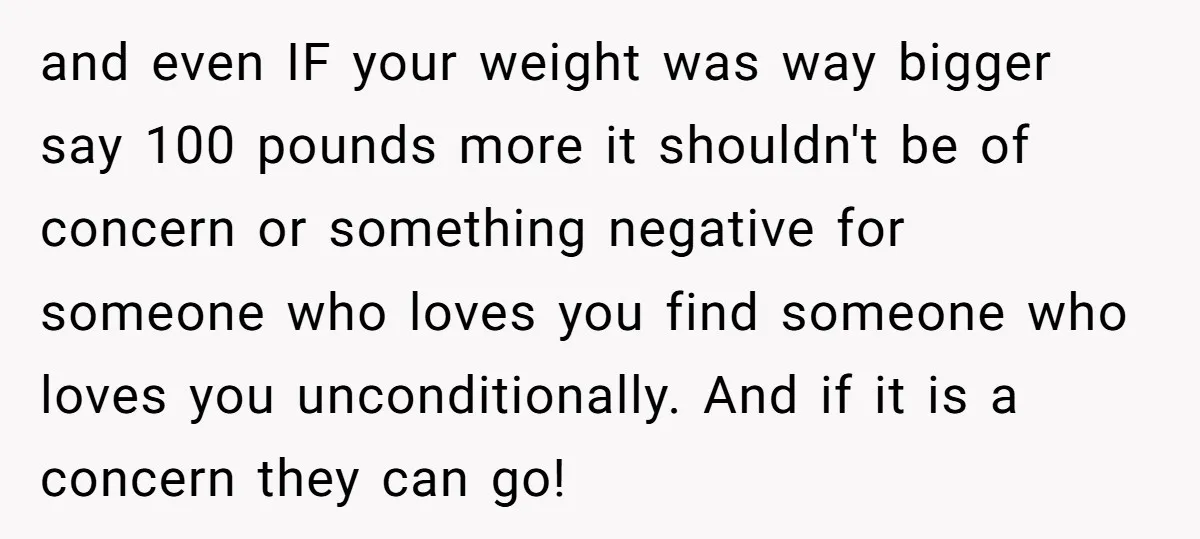 and even IF your weight was way bigger say 100 pounds more it shouldn't be of concern or something negative for someone who loves you find someone who loves you...
