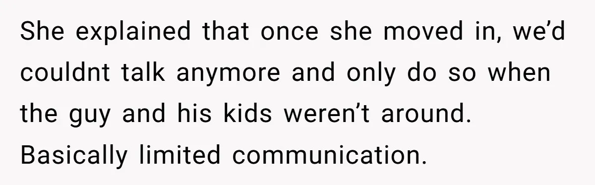 She explained that once she moved in, we’d couldnt talk anymore and only do so when the guy and his kids weren’t around. Basically limited communication.