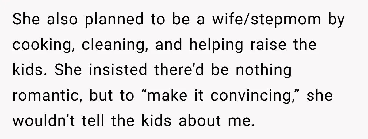 She also planned to be a wife/stepmom by cooking, cleaning, and helping raise the kids. She insisted there’d be nothing romantic, but to “make it convincing,” she wouldn’t tell the...