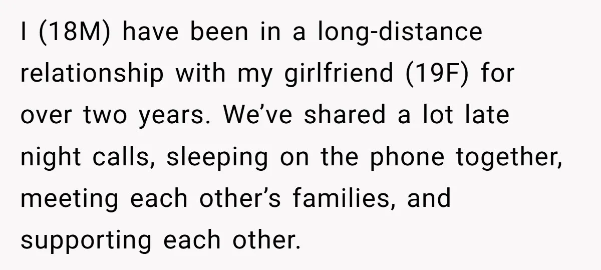 I (18M) have been in a long-distance relationship with my girlfriend (19F) for over two years. We’ve shared a lot late night calls, sleeping on the phone together, meeting each...