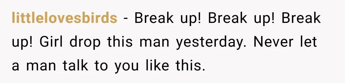 littlelovesbirds − Break up! Break up! Break up! Girl drop this man yesterday. Never let a man talk to you like this.