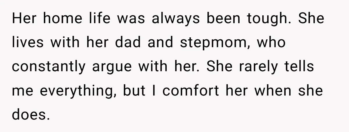 Her home life was always been tough. She lives with her dad and stepmom, who constantly argue with her. She rarely tells me everything, but I comfort her when she...