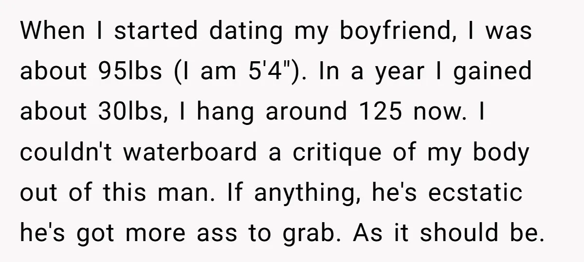 When I started dating my boyfriend, I was about 95lbs (I am 5'4"). In a year I gained about 30lbs, I hang around 125 now. I couldn't waterboard a critique...