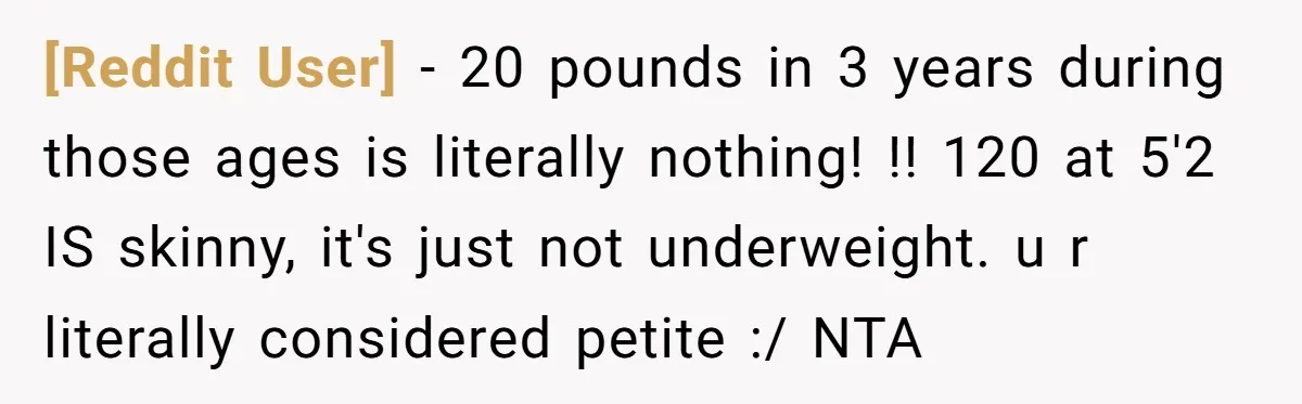 [Reddit User] − 20 pounds in 3 years during those ages is literally nothing! !! 120 at 5'2 IS skinny, it's just not underweight. u r literally considered petite :/...