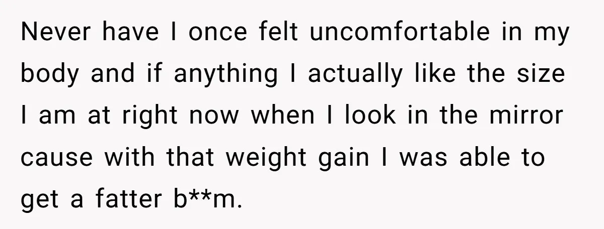 Never have I once felt uncomfortable in my body and if anything I actually like the size I am at right now when I look in the mirror cause with...