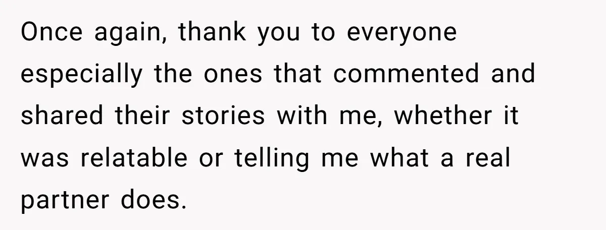 Once again, thank you to everyone especially the ones that commented and shared their stories with me, whether it was relatable or telling me what a real partner does.
