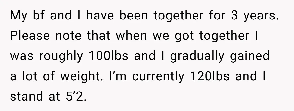 My bf and I have been together for 3 years. Please note that when we got together I was roughly 100lbs and I gradually gained a lot of weight. I’m...