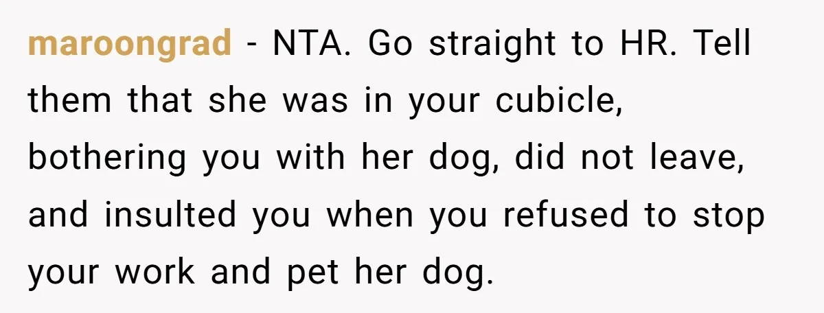 maroongrad − NTA. Go straight to HR. Tell them that she was in your cubicle, bothering you with her dog, did not leave, and insulted you when you refused to...