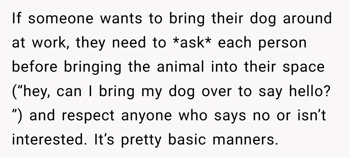 If someone wants to bring their dog around at work, they need to *ask* each person before bringing the animal into their space (“hey, can I bring my dog over...