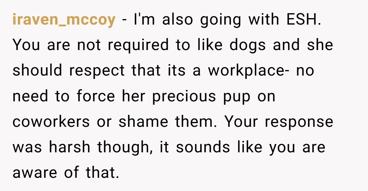 iraven_mccoy − I'm also going with ESH. You are not required to like dogs and she should respect that its a workplace- no need to force her precious pup on...