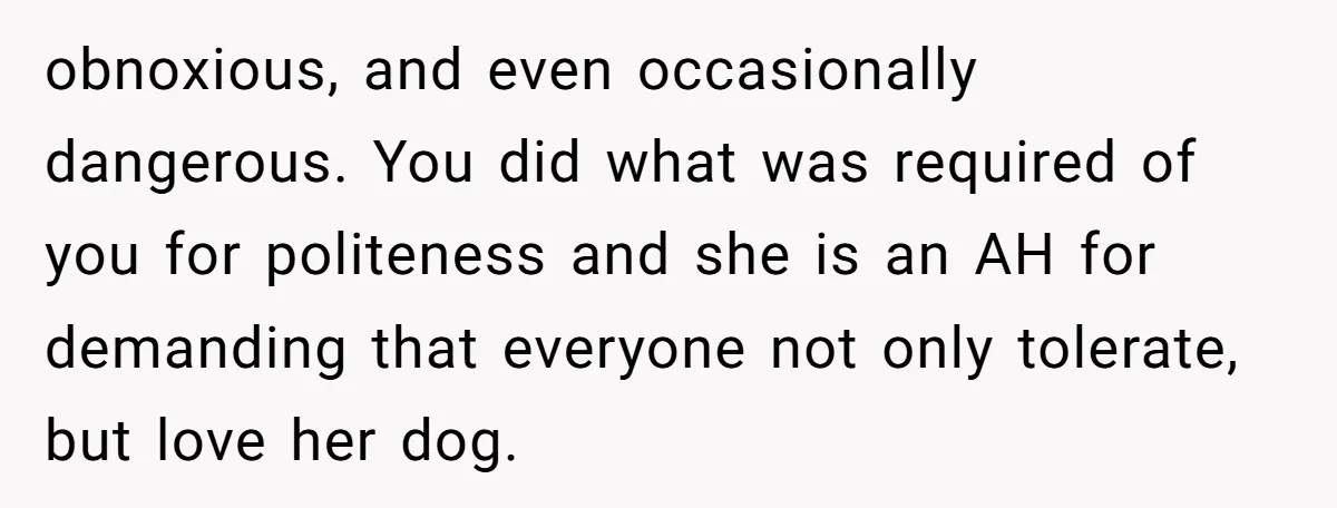obnoxious, and even occasionally dangerous. You did what was required of you for politeness and she is an AH for demanding that everyone not only tolerate, but love her dog.