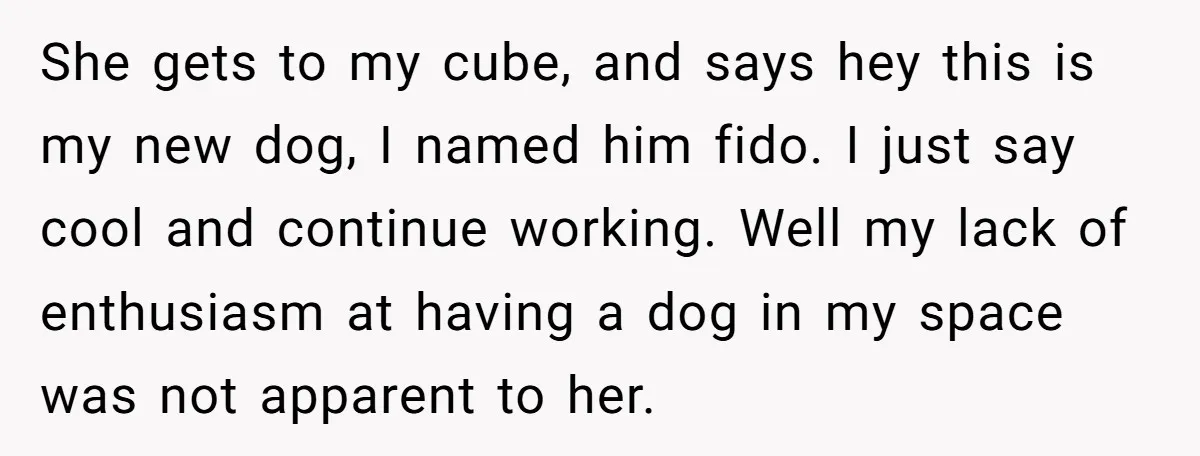 She gets to my cube, and says hey this is my new dog, I named him fido. I just say cool and continue working. Well my lack of enthusiasm at...