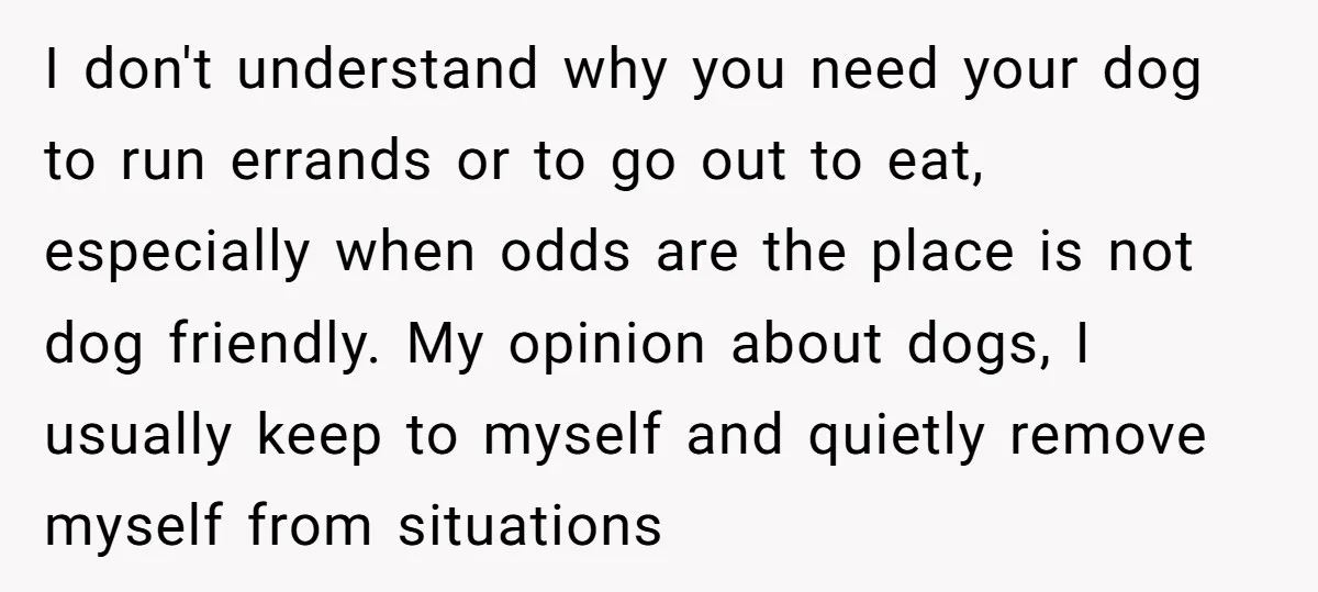 I don't understand why you need your dog to run errands or to go out to eat, especially when odds are the place is not dog friendly. My opinion about...
