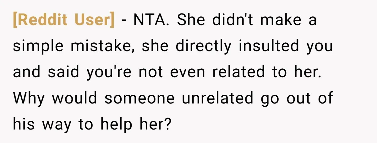 [Reddit User] − NTA. She didn't make a simple mistake, she directly insulted you and said you're not even related to her. Why would someone unrelated go out of his...