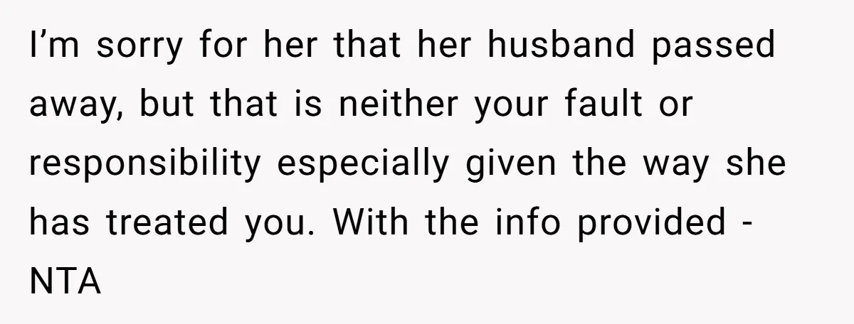 I’m sorry for her that her husband passed away, but that is neither your fault or responsibility especially given the way she has treated you. With the info provided -...