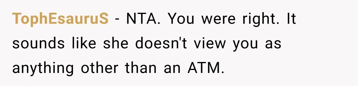 TophEsauruS − NTA. You were right. It sounds like she doesn't view you as anything other than an ATM.