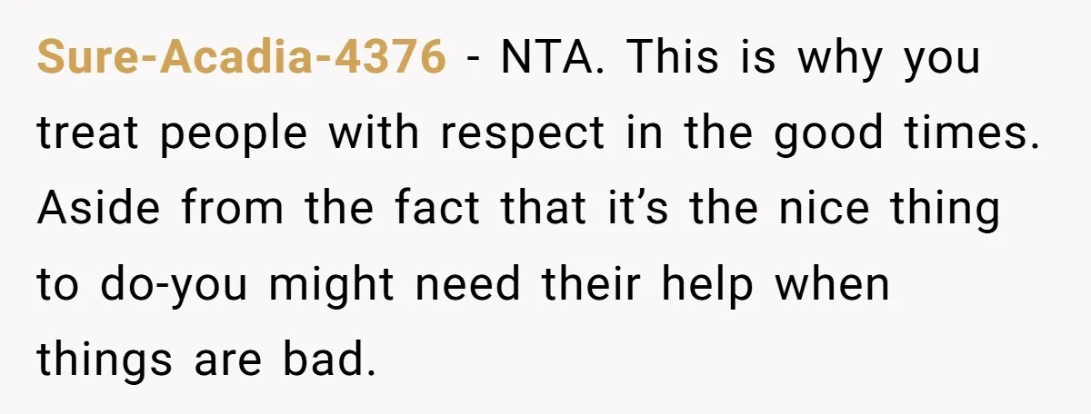 Sure-Acadia-4376 − NTA. This is why you treat people with respect in the good times. Aside from the fact that it’s the nice thing to do-you might need their help...