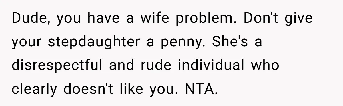 Dude, you have a wife problem. Don't give your stepdaughter a penny. She's a disrespectful and rude individual who clearly doesn't like you. NTA.