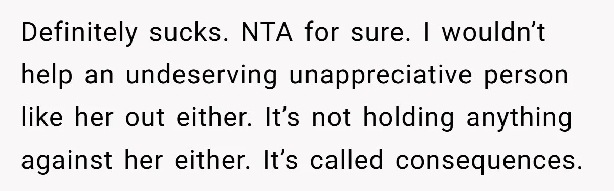 Definitely sucks. NTA for sure. I wouldn’t help an undeserving unappreciative person like her out either. It’s not holding anything against her either. It’s called consequences.
