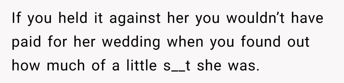If you held it against her you wouldn’t have paid for her wedding when you found out how much of a little s__t she was.