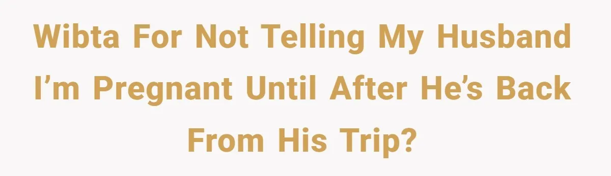 WIBTA for not telling my husband I’m pregnant until after he’s back from his trip?
